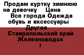 Продам куртку зимнюю на девочку. › Цена ­ 5 500 - Все города Одежда, обувь и аксессуары » Другое   . Ставропольский край,Железноводск г.